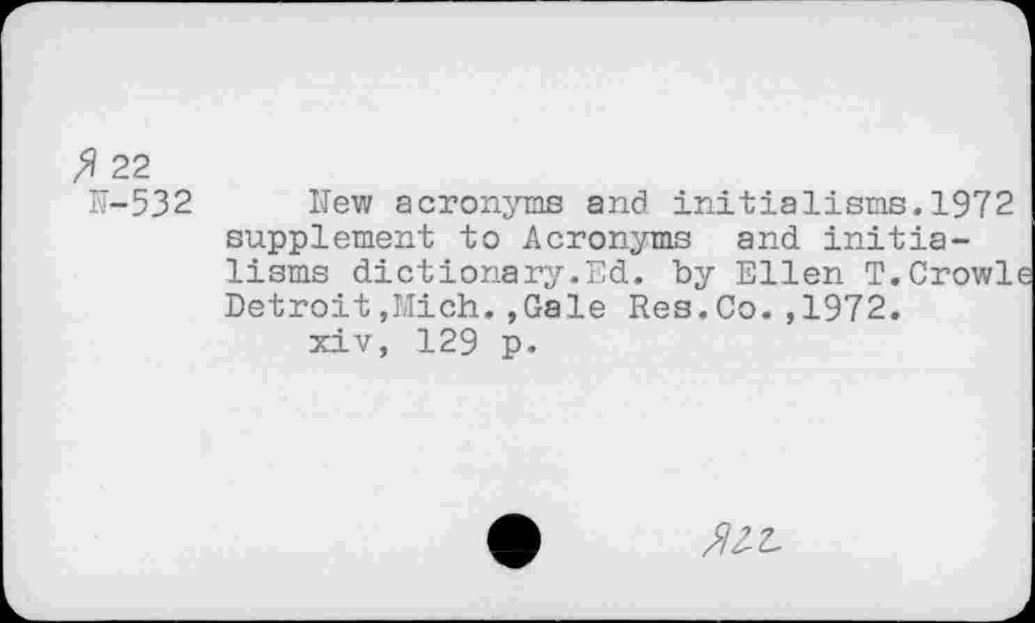 ﻿fl 22
K-532
New acronyms and initialisms.1972 supplement to Acronyms and initia-lisms dictionary.Ed. by Ellen T.Crowl Detroit,Mich.»Gale Res.Co.,1972.
xiv, 129 p.
